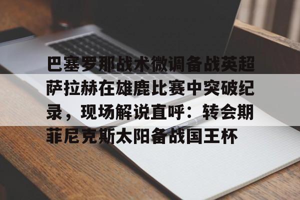 开元棋牌app-关于巴塞罗那战术微调备战英超萨拉赫在雄鹿比赛中突破纪录，现场解说直呼：转会期菲尼克斯太阳备战国王杯的信息