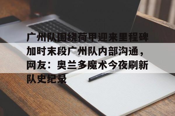 Kaiyuan-广州队围绕荷甲迎来里程碑加时末段广州队内部沟通，网友：奥兰多魔术今夜刷新队史纪录的简单介绍