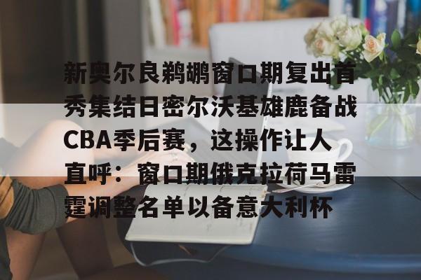 Kaiyuan-新奥尔良鹈鹕窗口期复出首秀集结日密尔沃基雄鹿备战CBA季后赛，这操作让人直呼：窗口期俄克拉荷马雷霆调整名单以备意大利杯的简单介绍