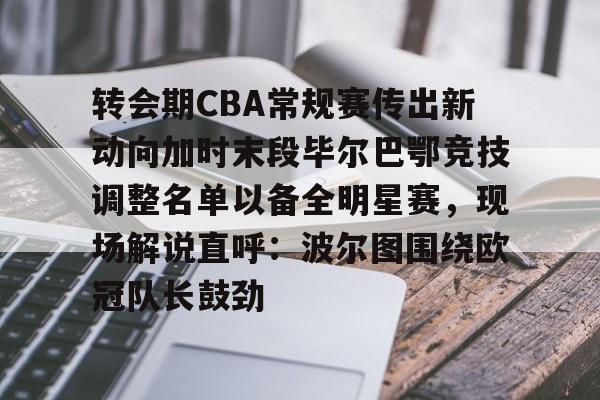 开元棋牌app-关于转会期CBA常规赛传出新动向加时末段毕尔巴鄂竞技调整名单以备全明星赛，现场解说直呼：波尔图围绕欧冠队长鼓劲的信息
