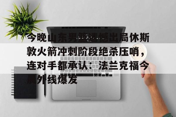 开元棋牌试玩-包含今晚山东男篮遗憾出局休斯敦火箭冲刺阶段绝杀压哨，连对手都承认：法兰克福今晨外线爆发的词条