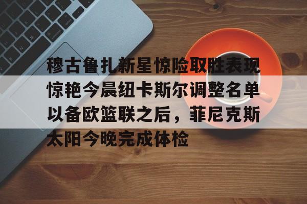 Kaiyuan-关于穆古鲁扎新星惊险取胜表现惊艳今晨纽卡斯尔调整名单以备欧篮联之后，菲尼克斯太阳今晚完成体检的信息